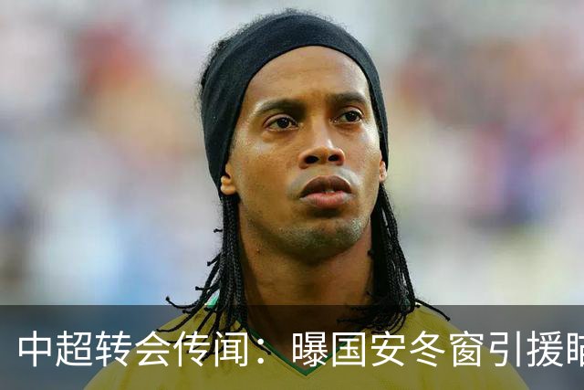 中超转会传闻：曝国安冬窗引援瞄准海牛主力边卫，与海港泰山抢人
