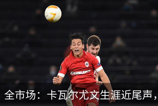 全市场：卡瓦尔尤文生涯近尾声，伤病前后仅任替补
