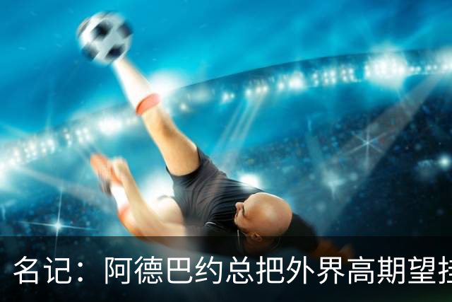 名记：阿德巴约总把外界高期望挂嘴边 还沉迷于毫无节奏的跳投