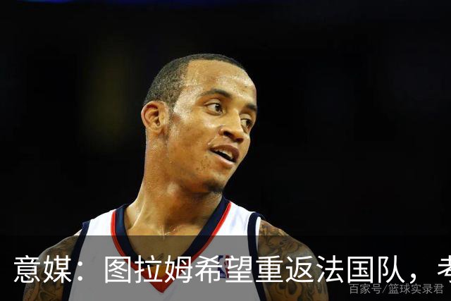 意媒：图拉姆希望重返法国队，考虑到他的表现完全可实现目标