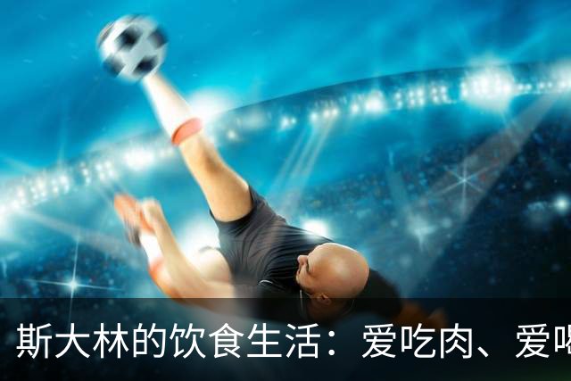斯大林的饮食生活：爱吃肉、爱喝酒、酒品极差，晚年独自做饭裹腹